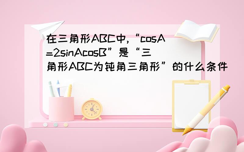 在三角形ABC中,“cosA=2sinAcosB”是“三角形ABC为钝角三角形”的什么条件