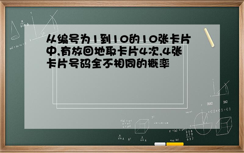 从编号为1到10的10张卡片中,有放回地取卡片4次,4张卡片号码全不相同的概率