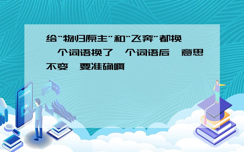 给“物归原主”和“飞奔”都换一个词语换了一个词语后,意思不变,要准确啊