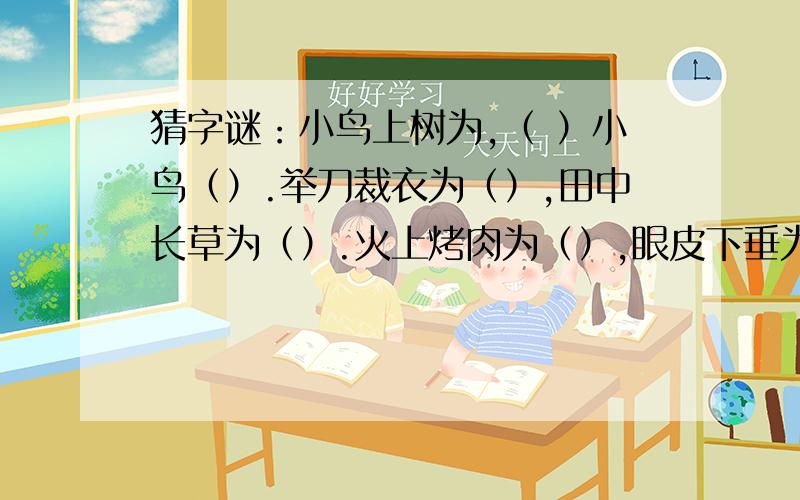 猜字谜：小鸟上树为,（ ）小鸟（）.举刀裁衣为（）,田中长草为（）.火上烤肉为（）,眼皮下垂为（）.