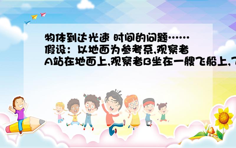 物体到达光速 时间的问题……假设：以地面为参考系,观察者A站在地面上,观察者B坐在一艘飞船上,飞船在开始在X处静止,一颗炸弹在Y处静止不动,光从X到Y需要10s.现在,飞船以光速从X处出发,并