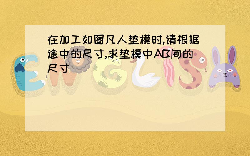 在加工如图凡人垫模时,请根据途中的尺寸,求垫模中AB间的尺寸