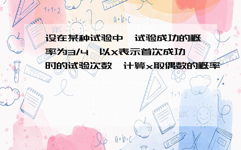 设在某种试验中,试验成功的概率为3/4,以X表示首次成功时的试验次数,计算x取偶数的概率