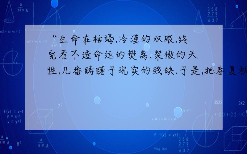 “生命在枯竭,冷漠的双眼,终究看不透命运的樊离.桀傲的天性,几番踌躇于现实的残缺.于是,把春夏秋冬踏成一条不归路,用空荡荡的脚步丈量生存的意义.”