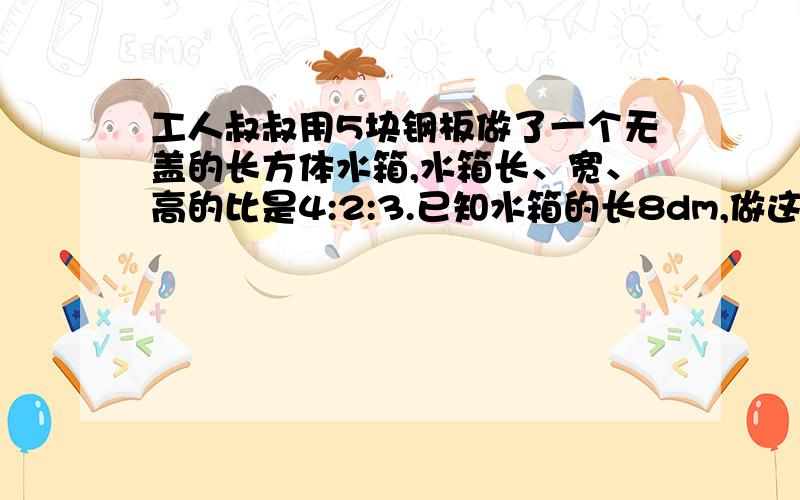 工人叔叔用5块钢板做了一个无盖的长方体水箱,水箱长、宽、高的比是4:2:3.已知水箱的长8dm,做这个水箱至少用钢板多少平方分米?这个水箱最多能容纳多少升水?（钢板的厚度忽略不计）