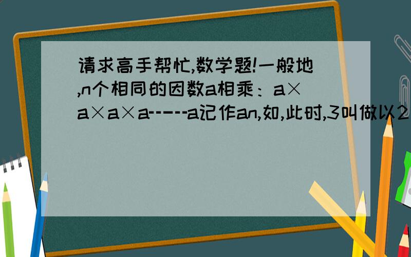 请求高手帮忙,数学题!一般地,n个相同的因数a相乘：a×a×a×a┅┅a记作an,如,此时,3叫做以2为底8的对数,记为log28(log28=3).一般地,若an=b, 则n叫做以a为底的b的对数,记为logab=n,如获至宝34=81,则4叫做