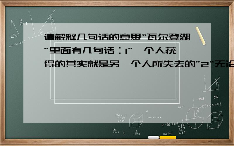 请解释几句话的意思“瓦尔登湖”里面有几句话：1“一个人获得的其实就是另一个人所失去的”2“无论你失败了多少次,不要烦恼,没有人可以要求你必须完成你还没有做完的事情!”3“我耕