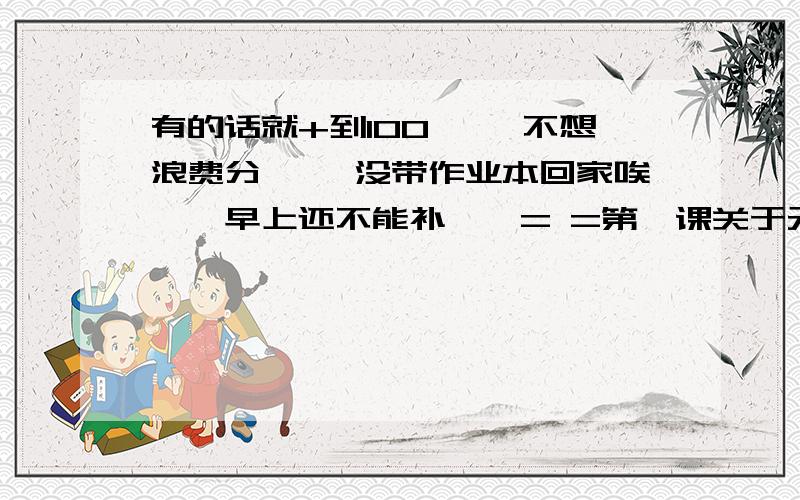 有的话就+到100…… 不想浪费分…… 没带作业本回家唉……早上还不能补……= =第一课关于元谋人的那本！有答案最好……因为我记得有图的？