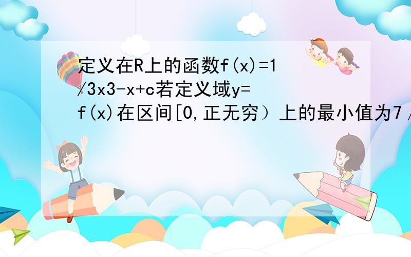 定义在R上的函数f(x)=1/3x3-x+c若定义域y=f(x)在区间[0,正无穷）上的最小值为7／3,求c