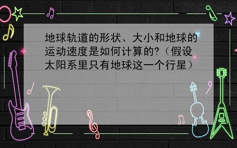 地球轨道的形状、大小和地球的运动速度是如何计算的?（假设太阳系里只有地球这一个行星）