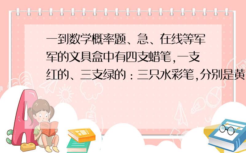 一到数学概率题、急、在线等军军的文具盒中有四支蜡笔,一支红的、三支绿的：三只水彩笔,分别是黄色、黑色、红色、那么拿出一支蜡笔和一支水彩笔,正好都是红色的概率为（ ）A 5/6 B 1/3