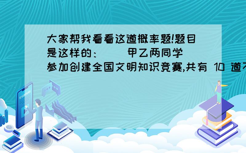 大家帮我看看这道概率题!题目是这样的：    甲乙两同学参加创建全国文明知识竞赛,共有 10 道不同的题,其中选择题 6 个,判断题 4 个.甲乙两人先后各抽一题（不放回）,则甲抽到选择题的概