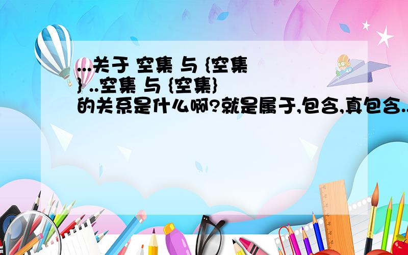 ...关于 空集 与 {空集} ..空集 与 {空集} 的关系是什么啊?就是属于,包含,真包含...希望能说下为什么