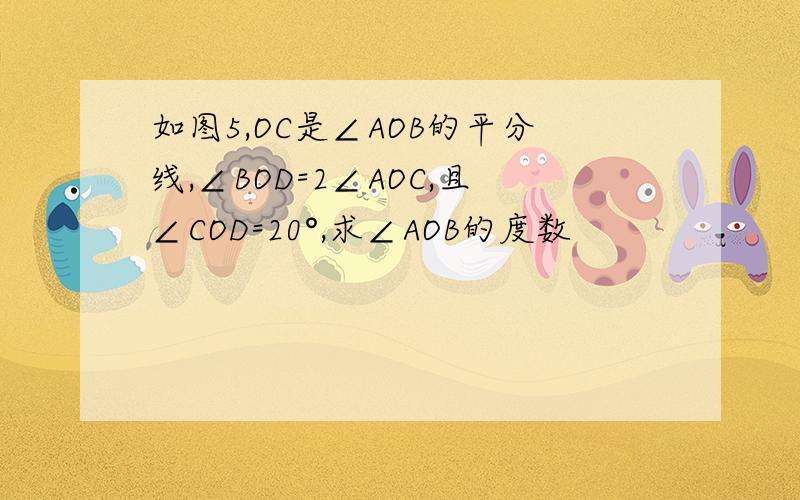 如图5,OC是∠AOB的平分线,∠BOD=2∠AOC,且∠COD=20°,求∠AOB的度数