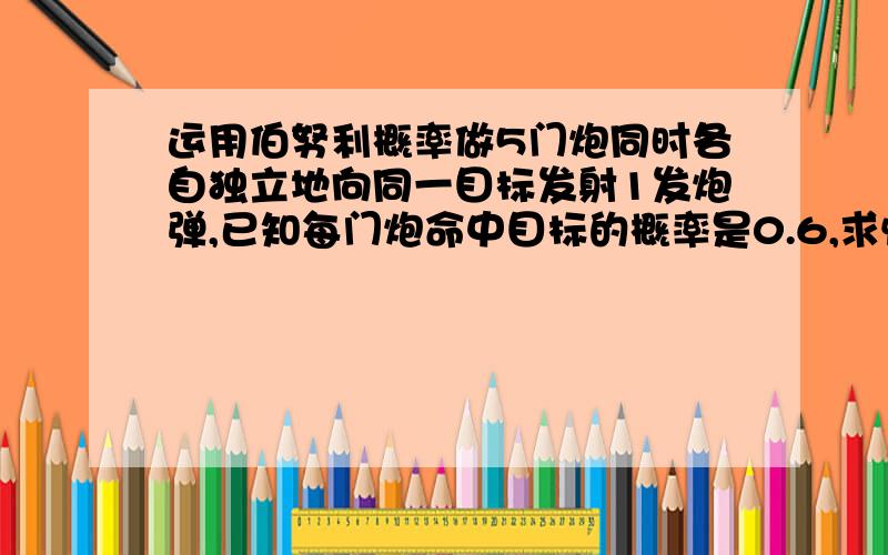 运用伯努利概率做5门炮同时各自独立地向同一目标发射1发炮弹,已知每门炮命中目标的概率是0.6,求恰有两发炮弹命中目标的概率；至少有两发炮弹命中目标的概率又是多少?