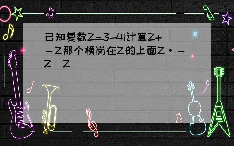 已知复数Z=3-4i计算Z+－Z那个横岗在Z的上面Z·－Z|Z|