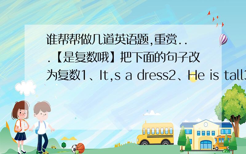 谁帮帮做几道英语题,重赏...【是复数哦】把下面的句子改为复数1、It,s a dress2、He is tall3、This is a white skirt4、That is an art room5、She is a teacher我儿子用的...