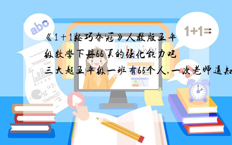 《1+1轻巧夺冠》人教版五年级数学下册66页的强化能力吧三大题五年级一班有65个人,一次老师通知全班学生第二天穿校服,如果用打电话的方式,每分钟通知1个人,通知所有人至少需要多少分钟