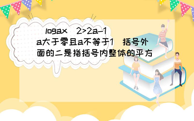 （logax）2>2a-1（a大于零且a不等于1）括号外面的二是指括号内整体的平方