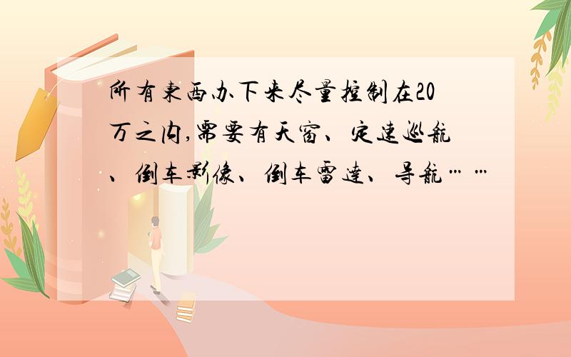 所有东西办下来尽量控制在20万之内,需要有天窗、定速巡航、倒车影像、倒车雷达、导航……