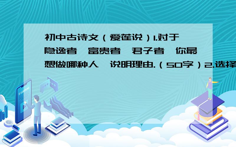 初中古诗文（爱莲说）1.对于隐逸者、富贵者、君子者、你最想做哪种人,说明理由.（50字）2.选择自己喜爱之物,以托物言志的手法写一篇小短文.