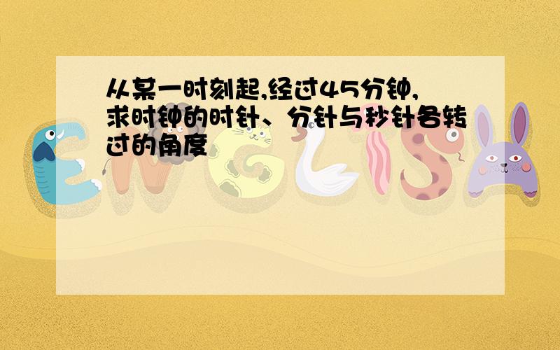 从某一时刻起,经过45分钟,求时钟的时针、分针与秒针各转过的角度