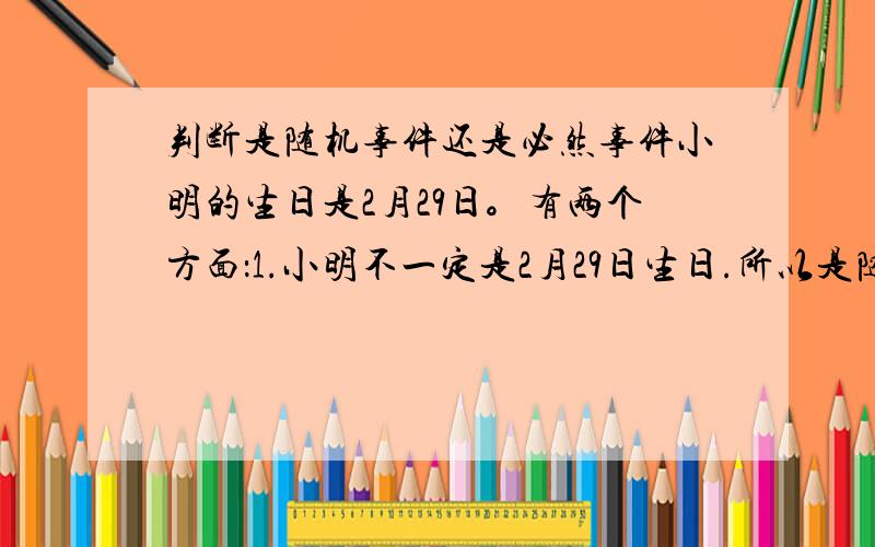 判断是随机事件还是必然事件小明的生日是2月29日。有两个方面：1.小明不一定是2月29日生日.所以是随机事件2.小明已经出生，所以生日一定2月29日。所以是必然事件哪一个是对的？