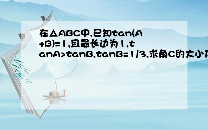 在△ABC中,已知tan(A+B)=1,且最长边为1,tanA>tanB,tanB=1/3,求角C的大小及△ABC最短边的长.（求详解）