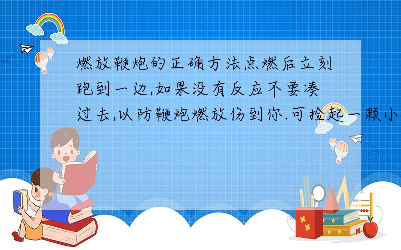 燃放鞭炮的正确方法点燃后立刻跑到一边,如果没有反应不要凑过去,以防鞭炮燃放伤到你.可捡起一颗小石子,扔向它检查到底还燃放吗.