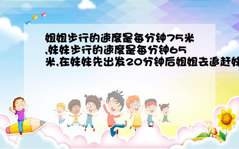 姐姐步行的速度是每分钟75米,妹妹步行的速度是每分钟65米,在妹妹先出发20分钟后姐姐去追赶妹妹