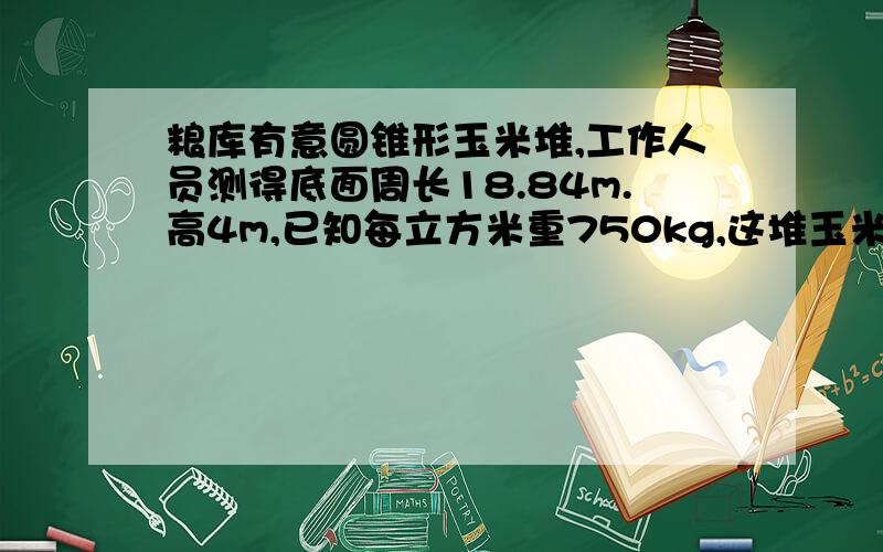 粮库有意圆锥形玉米堆,工作人员测得底面周长18.84m.高4m,已知每立方米重750kg,这堆玉米重多少?