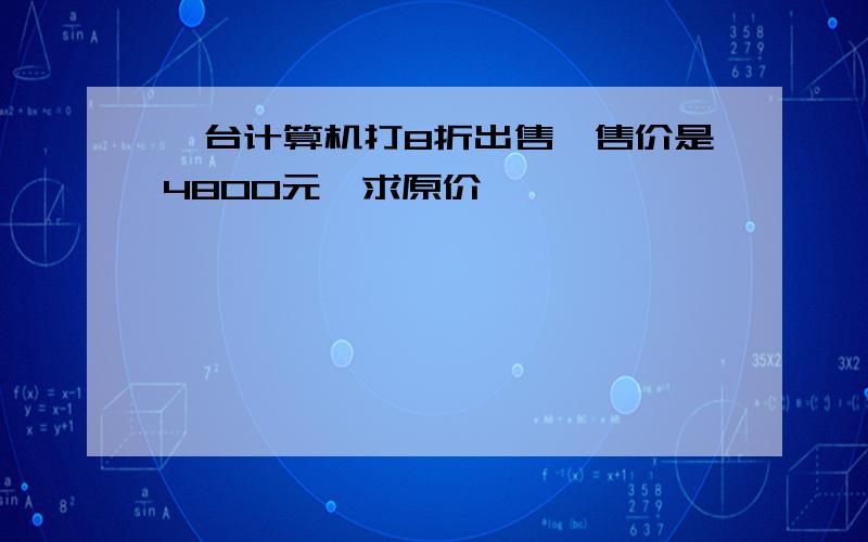 一台计算机打8折出售,售价是4800元,求原价