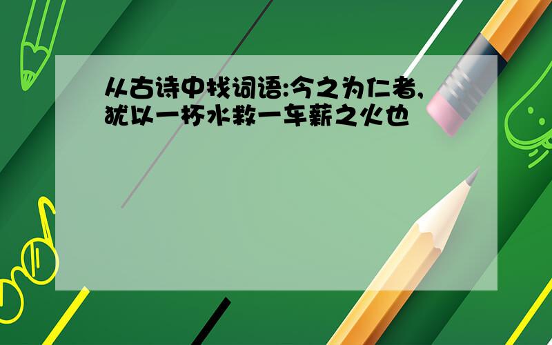 从古诗中找词语:今之为仁者,犹以一杯水救一车薪之火也