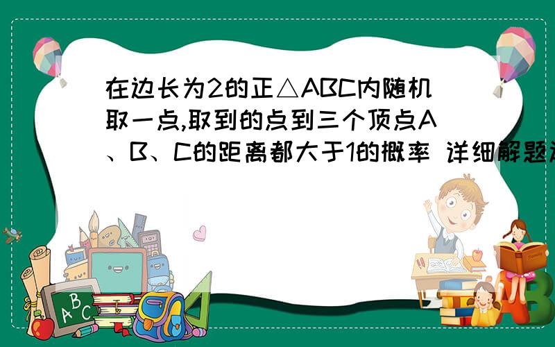 在边长为2的正△ABC内随机取一点,取到的点到三个顶点A、B、C的距离都大于1的概率 详细解题过程