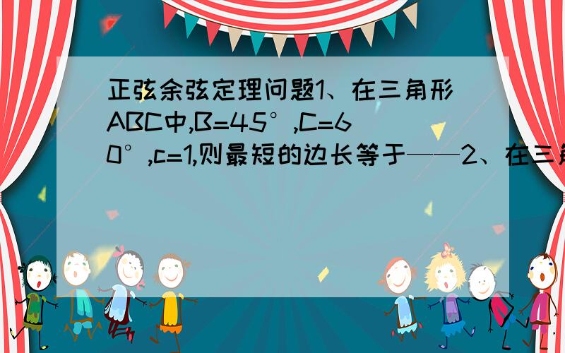 正弦余弦定理问题1、在三角形ABC中,B=45°,C=60°,c=1,则最短的边长等于——2、在三角形ABC中,B=60°,b^2=ac,则ABC一定是（ ）A 锐角三角形 B 钝角三角形 C 等腰三角形 D 等边三角形