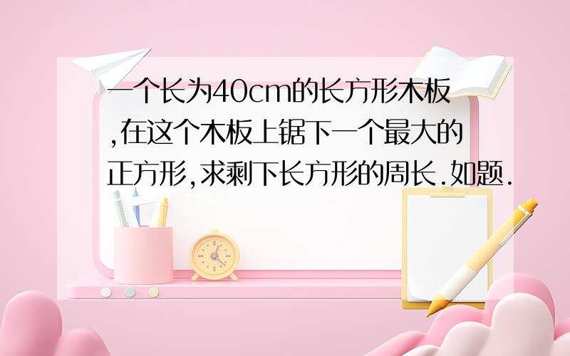 一个长为40cm的长方形木板,在这个木板上锯下一个最大的正方形,求剩下长方形的周长.如题.