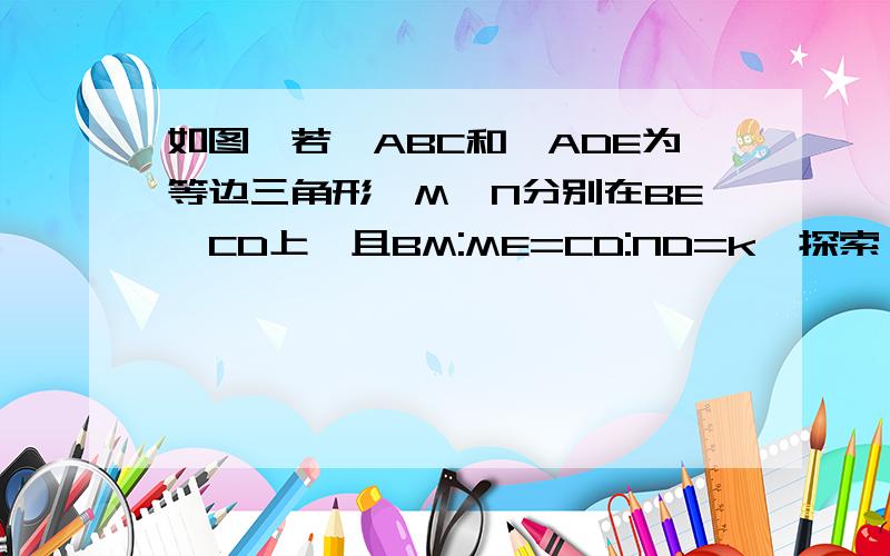 如图,若△ABC和△ADE为等边三角形,M,N分别在BE,CD上,且BM:ME=CD:ND=k,探索△AMN的形状并说明