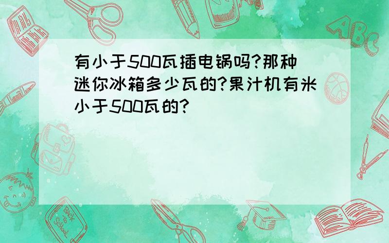 有小于500瓦插电锅吗?那种迷你冰箱多少瓦的?果汁机有米小于500瓦的?