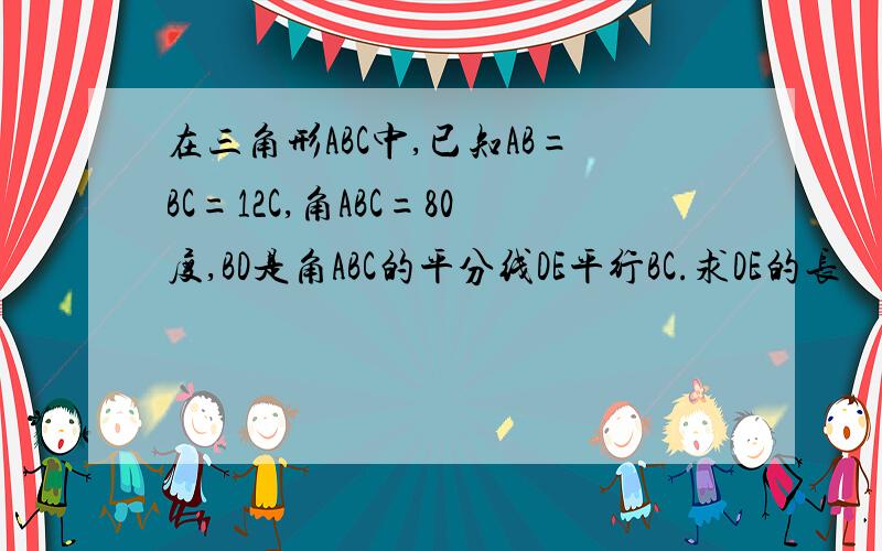 在三角形ABC中,已知AB=BC=12C,角ABC=80度,BD是角ABC的平分线DE平行BC.求DE的长