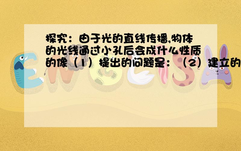 探究：由于光的直线传播,物体的光线通过小孔后会成什么性质的像（1）提出的问题是：（2）建立的假设是：（3）设计实验方案：（4）得出的结论是：