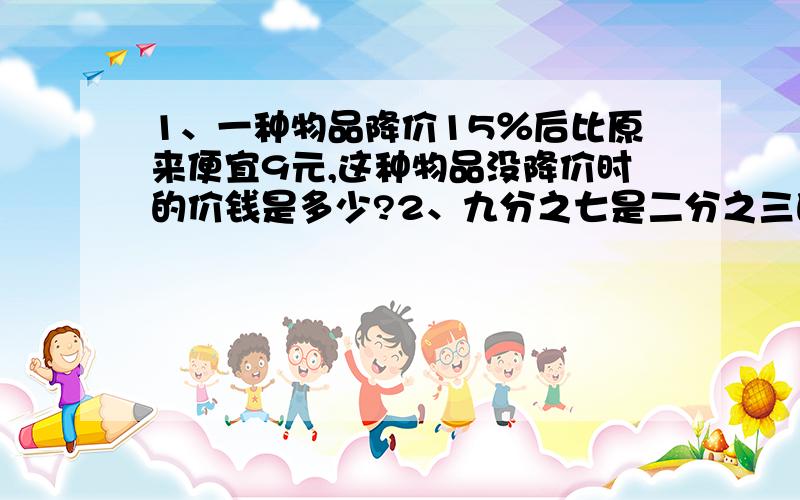 1、一种物品降价15％后比原来便宜9元,这种物品没降价时的价钱是多少?2、九分之七是二分之三的多少?3、甲数比乙数少四分之一,乙数比甲数多百分之几?（百分号前面的数保留一位小数）4、