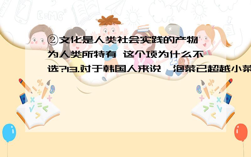 ②文化是人类社会实践的产物,为人类所特有 这个项为什么不选?13.对于韩国人来说,泡菜已超越小菜成为韩国文化的一部分.许多离家在外的韩国人认为回家陪妈妈腌泡菜是一种孝道,有人甚至