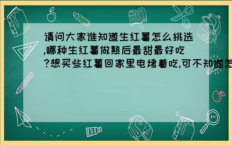 请问大家谁知道生红薯怎么挑选,哪种生红薯做熟后最甜最好吃?想买些红薯回家里电烤着吃,可不知道怎么挑选,什么样的红薯做好了跟外面卖的一样又红又甜呢谢谢了