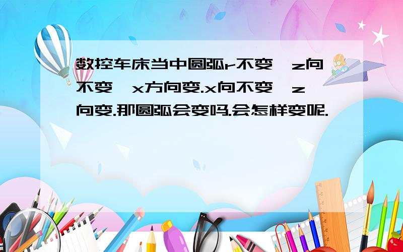 数控车床当中圆弧r不变、z向不变、x方向变.x向不变、z向变.那圆弧会变吗.会怎样变呢.