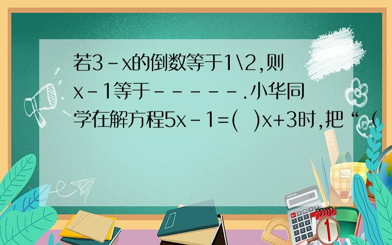 若3-x的倒数等于1\2,则x-1等于-----.小华同学在解方程5x-1=(  )x+3时,把“（  ）”处的数字看成了它的相反数,解得x=2,该方程正确的解应为X=-------.
