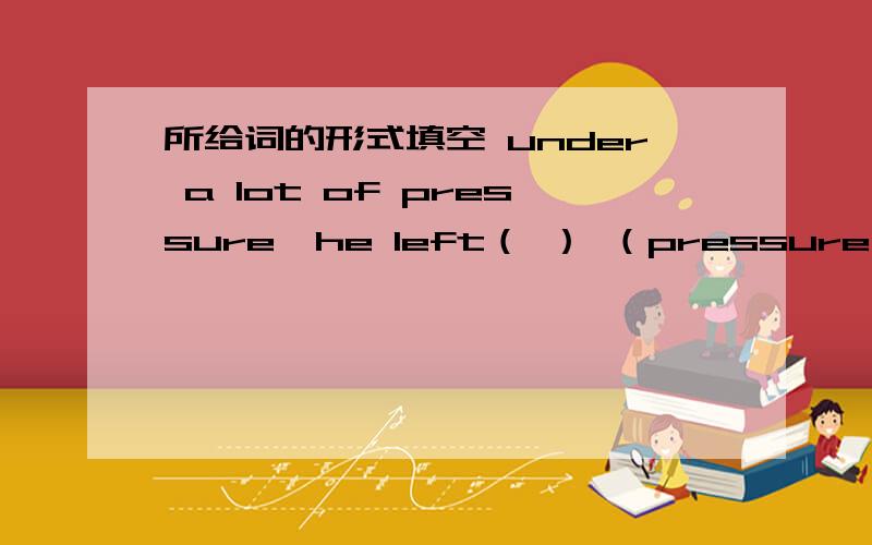 所给词的形式填空 under a lot of pressure,he left（ ） （pressure）