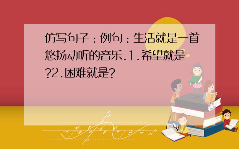 仿写句子：例句：生活就是一首悠扬动听的音乐.1.希望就是?2.困难就是?