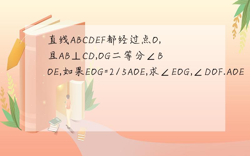 直线ABCDEF都经过点O,且AB⊥CD,OG二等分∠BOE,如果EOG=2/5AOE,求∠EOG,∠DOF.AOE