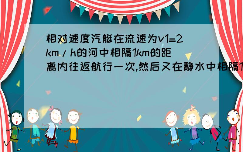 相对速度汽艇在流速为v1=2km/h的河中相隔1km的距离内往返航行一次,然后又在静水中相隔1km的距离内往返一次,如果这两种请况下汽艇对静水的速度保持v2=8km/h,则两次航行的时间各是.