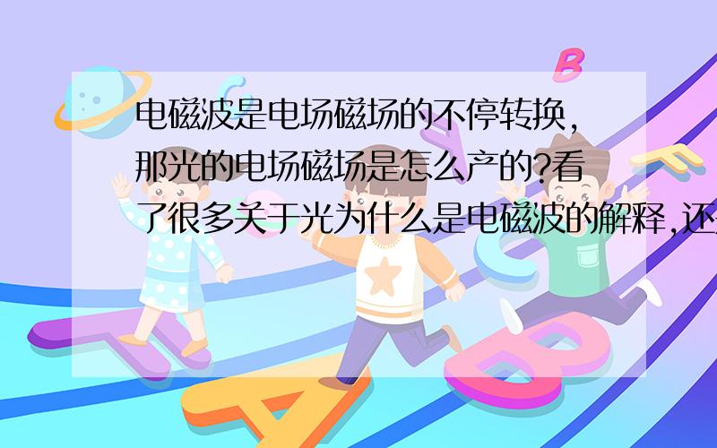 电磁波是电场磁场的不停转换,那光的电场磁场是怎么产的?看了很多关于光为什么是电磁波的解释,还是很糊涂.电磁波是电场磁场的不停转换,那光的电场磁场是怎么产生的?是光子振动产生的